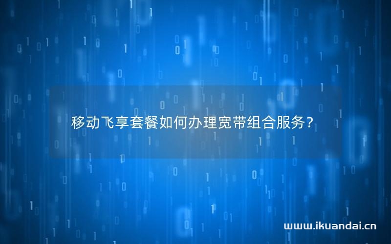 移動飛享套餐如何辦理寬帶組合服務？