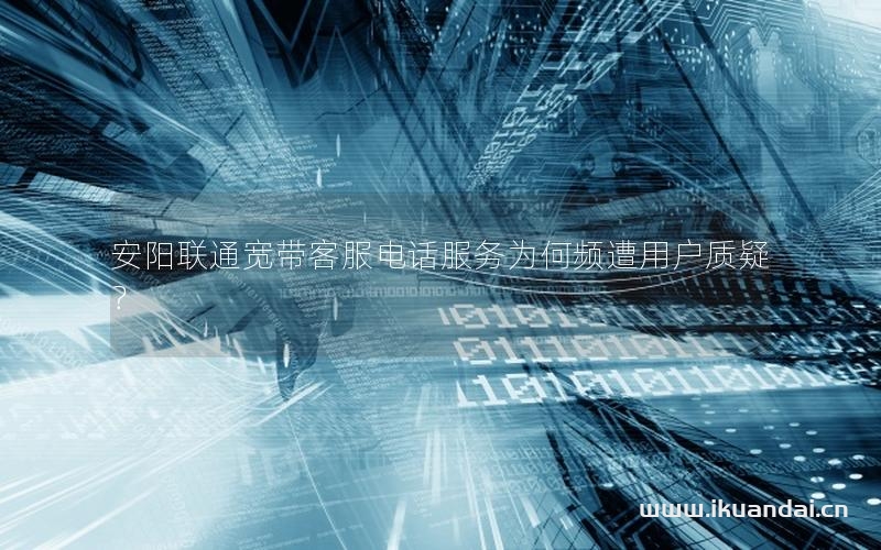 安陽(yáng)聯(lián)通寬帶客服電話服務(wù)為何頻遭用戶質(zhì)疑？