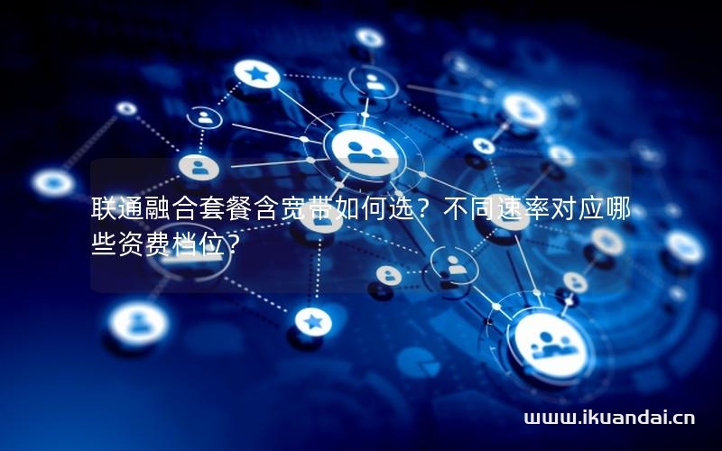聯(lián)通融合套餐含寬帶如何選？不同速率對(duì)應(yīng)哪些資費(fèi)檔位？