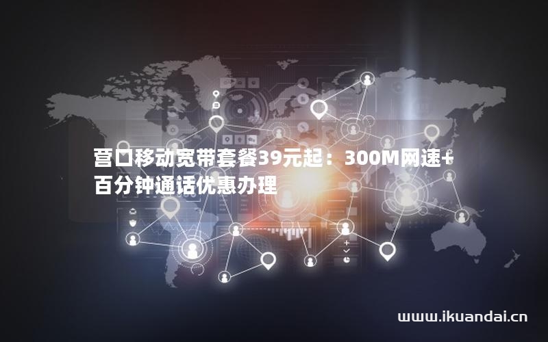 營口移動寬帶套餐39元起：300M網(wǎng)速+百分鐘通話優(yōu)惠辦理