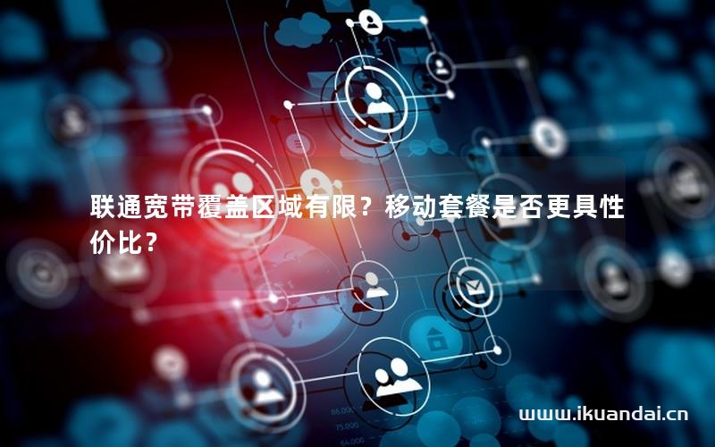 聯(lián)通寬帶覆蓋區(qū)域有限？移動套餐是否更具性價比？