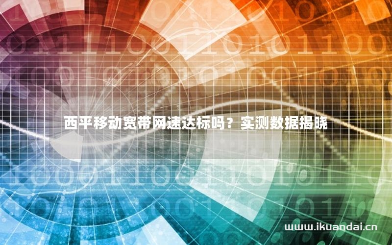 西平移動寬帶網(wǎng)速達標(biāo)嗎？實測數(shù)據(jù)揭曉