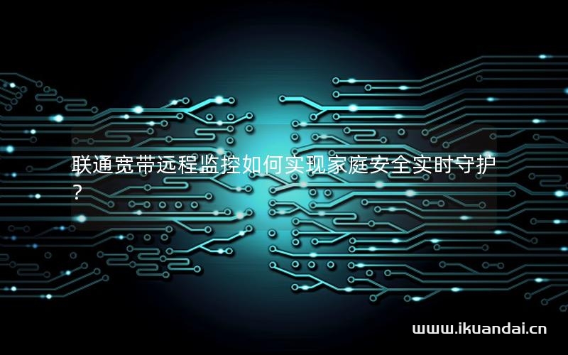 聯(lián)通寬帶遠程監(jiān)控如何實現(xiàn)家庭安全實時守護？