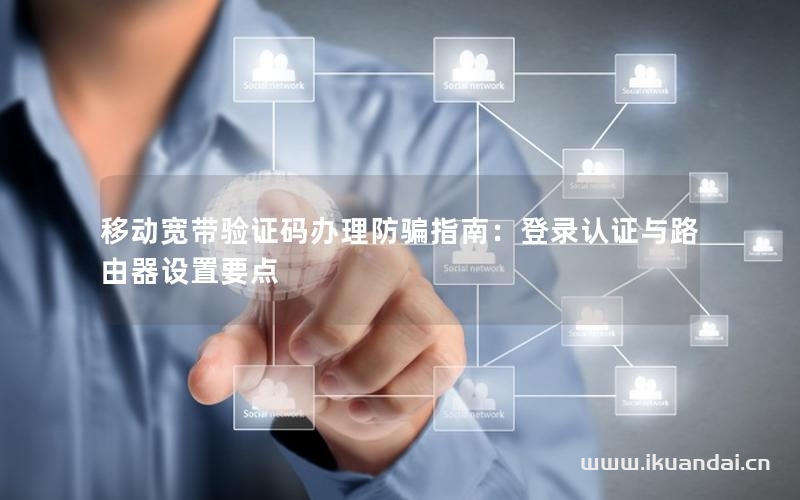 移動寬帶驗(yàn)證碼辦理防騙指南：登錄認(rèn)證與路由器設(shè)置要點(diǎn)