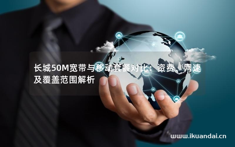 長(zhǎng)城50M寬帶與移動(dòng)套餐對(duì)比：資費(fèi)、網(wǎng)速及覆蓋范圍解析