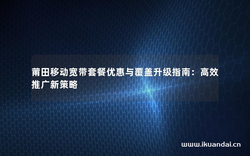 莆田移動寬帶套餐優(yōu)惠與覆蓋升級指南：高效推廣新策略