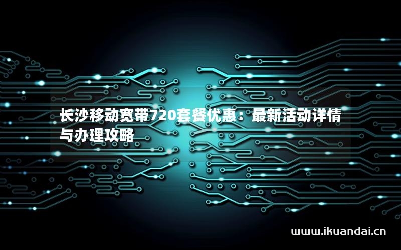 長沙移動寬帶720套餐優(yōu)惠：最新活動詳情與辦理攻略