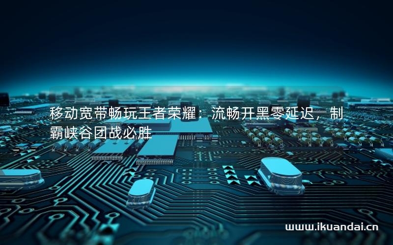 移動(dòng)寬帶暢玩王者榮耀：流暢開黑零延遲，制霸峽谷團(tuán)戰(zhàn)必勝