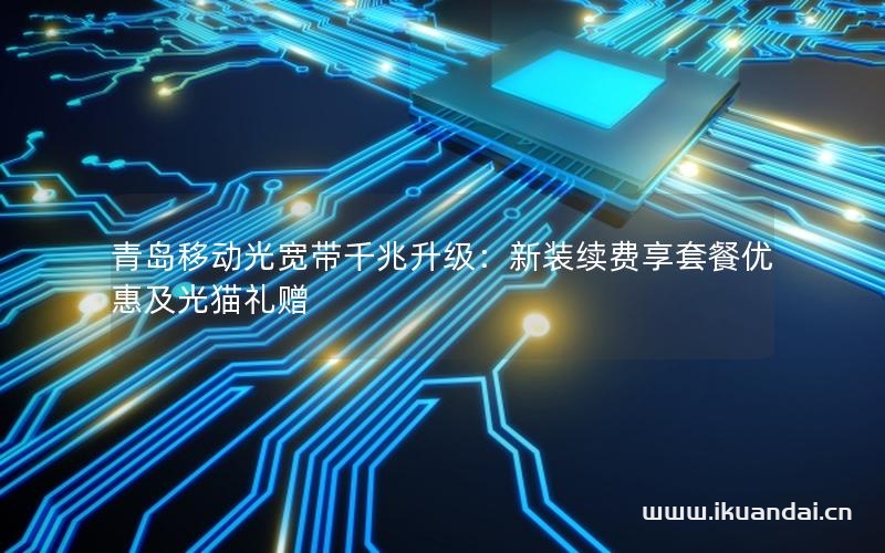 青島移動(dòng)光寬帶千兆升級：新裝續(xù)費(fèi)享套餐優(yōu)惠及光貓禮贈(zèng)
