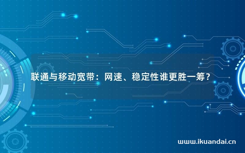 聯(lián)通與移動寬帶：網(wǎng)速、穩(wěn)定性誰更勝一籌？