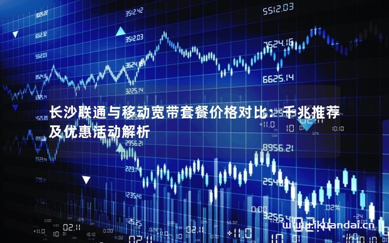 長沙聯(lián)通與移動(dòng)寬帶套餐價(jià)格對比：千兆推薦及優(yōu)惠活動(dòng)解析
