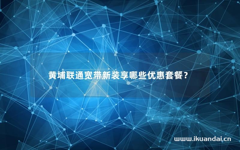 黃埔聯(lián)通寬帶新裝享哪些優(yōu)惠套餐？