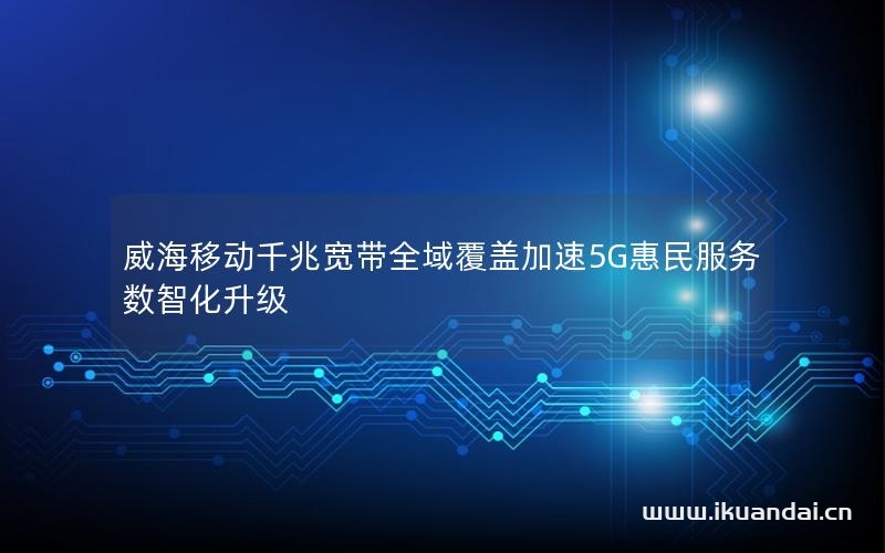 威海移動千兆寬帶全域覆蓋加速5G惠民服務數智化升級